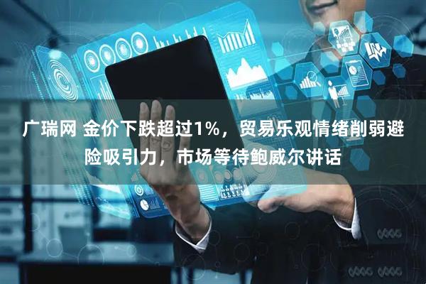 广瑞网 金价下跌超过1%，贸易乐观情绪削弱避险吸引力，市场等待鲍威尔讲话