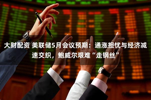 大财配资 美联储5月会议预期：通涨担忧与经济减速交织，鲍威尔艰难“走钢丝”