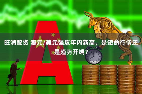 旺润配资 澳元/美元强攻年内新高，是短命行情还是趋势开端？