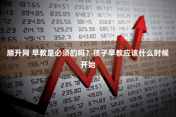 顺升网 早教是必须的吗？孩子早教应该什么时候开始