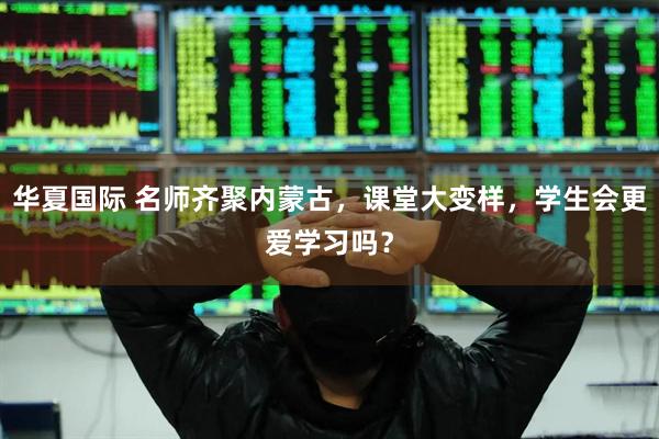 华夏国际 名师齐聚内蒙古，课堂大变样，学生会更爱学习吗？