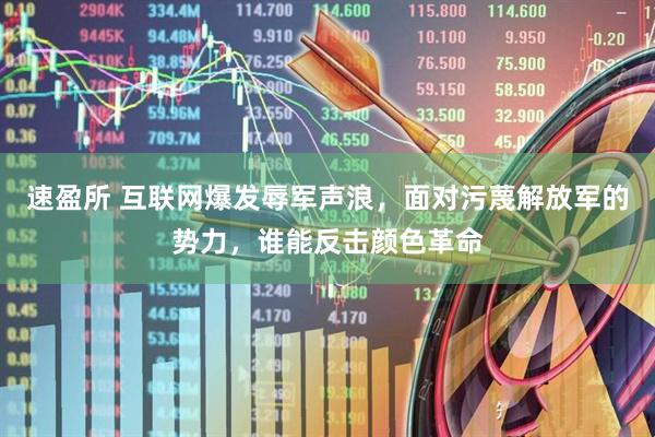 速盈所 互联网爆发辱军声浪，面对污蔑解放军的势力，谁能反击颜色革命