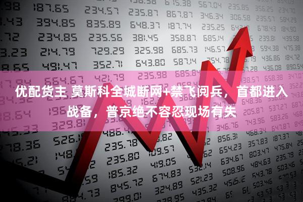 优配货主 莫斯科全城断网+禁飞阅兵，首都进入战备，普京绝不容忍现场有失