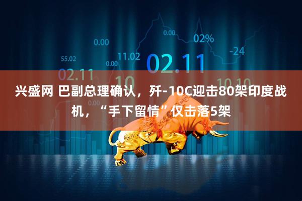 兴盛网 巴副总理确认，歼-10C迎击80架印度战机，“手下留情”仅击落5架