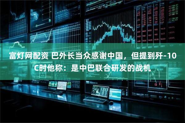 富灯网配资 巴外长当众感谢中国，但提到歼-10C时他称：是中巴联合研发的战机
