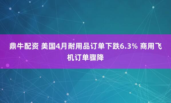 鼎牛配资 美国4月耐用品订单下跌6.3% 商用飞机订单骤降