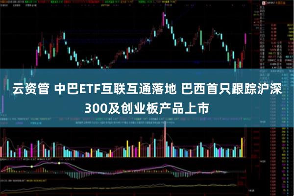 云资管 中巴ETF互联互通落地 巴西首只跟踪沪深300及创业板产品上市