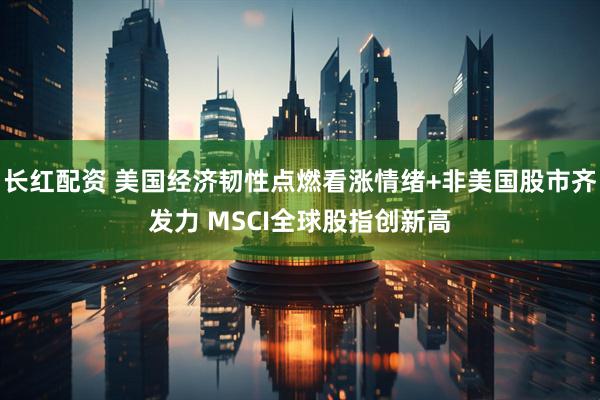 长红配资 美国经济韧性点燃看涨情绪+非美国股市齐发力 MSCI全球股指创新高