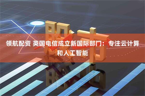 领航配资 英国电信成立新国际部门：专注云计算和人工智能