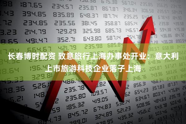 长春博时配资 致意旅行上海办事处开业：意大利上市旅游科技企业落子上海