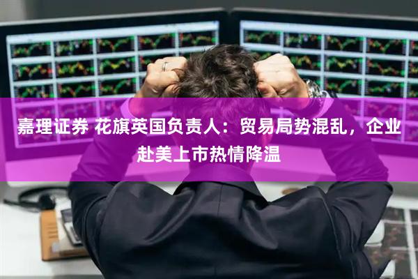 嘉理证券 花旗英国负责人：贸易局势混乱，企业赴美上市热情降温