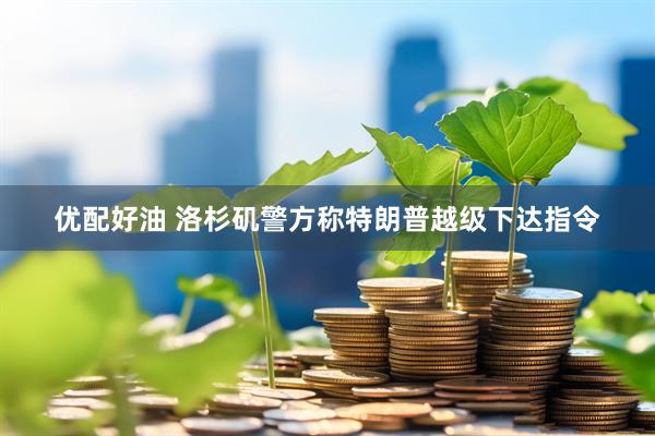 优配好油 洛杉矶警方称特朗普越级下达指令