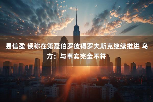 易信盈 俄称在第聂伯罗彼得罗夫斯克继续推进 乌方：与事实完全不符