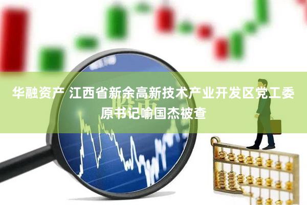 华融资产 江西省新余高新技术产业开发区党工委原书记喻国杰被查