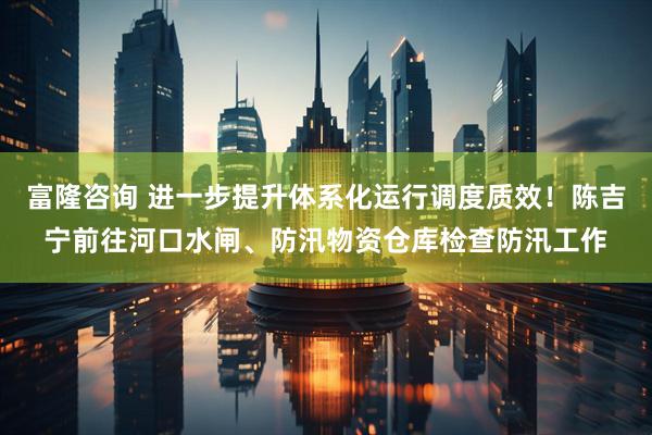 富隆咨询 进一步提升体系化运行调度质效！陈吉宁前往河口水闸、防汛物资仓库检查防汛工作