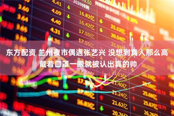 东方配资 兰州夜市偶遇张艺兴 没想到真人那么高 戴着口罩一眼就被认出真的帅