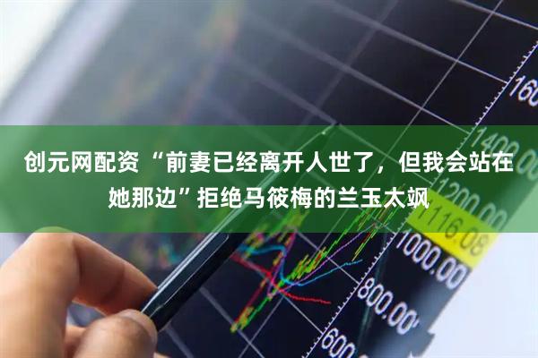 创元网配资 “前妻已经离开人世了，但我会站在她那边”拒绝马筱梅的兰玉太飒