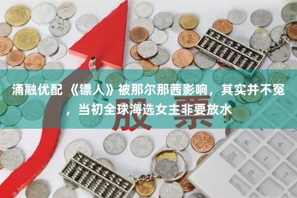 涌融优配 《镖人》被那尔那茜影响，其实并不冤，当初全球海选女主非要放水