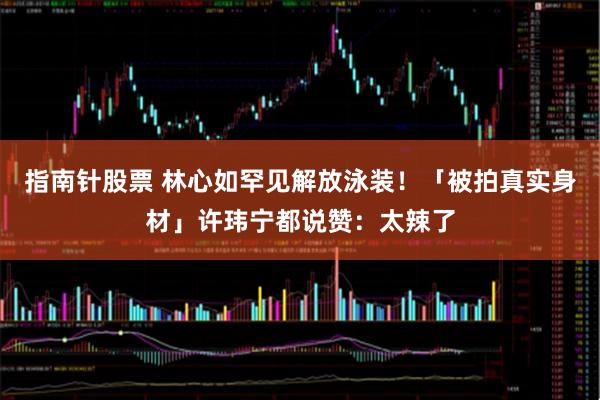 指南针股票 林心如罕见解放泳装！　「被拍真实身材」许玮宁都说赞：太辣了