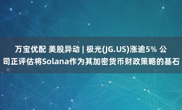万宝优配 美股异动 | 极光(JG.US)涨逾5% 公司正评估将Solana作为其加密货币财政策略的基石