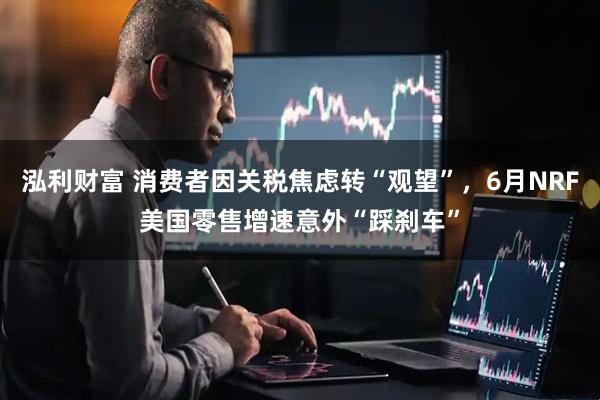 泓利财富 消费者因关税焦虑转“观望”，6月NRF美国零售增速意外“踩刹车”