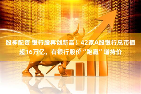 股神配资 银行股再创新高！42家A股银行总市值超16万亿，有银行股价“跑赢”增持价