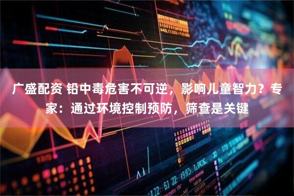 广盛配资 铅中毒危害不可逆，影响儿童智力？专家：通过环境控制预防，筛查是关键