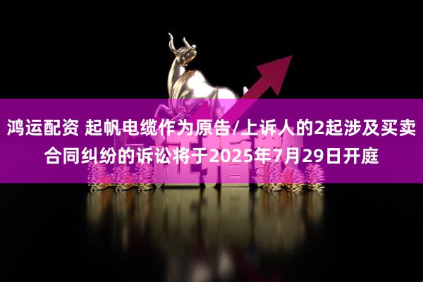 鸿运配资 起帆电缆作为原告/上诉人的2起涉及买卖合同纠纷的诉讼将于2025年7月29日开庭