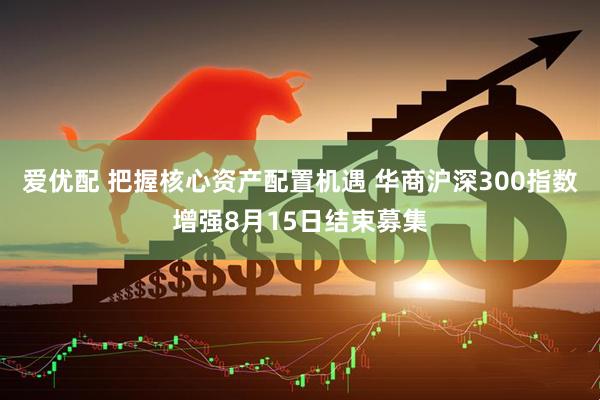爱优配 把握核心资产配置机遇 华商沪深300指数增强8月15日结束募集