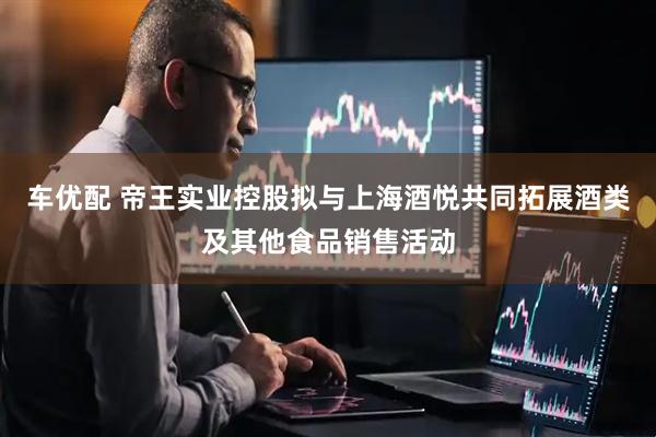 车优配 帝王实业控股拟与上海酒悦共同拓展酒类及其他食品销售活动