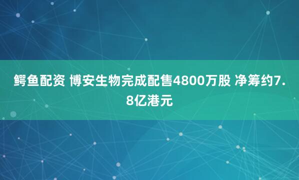 鳄鱼配资 博安生物完成配售4800万股 净筹约7.8亿港元