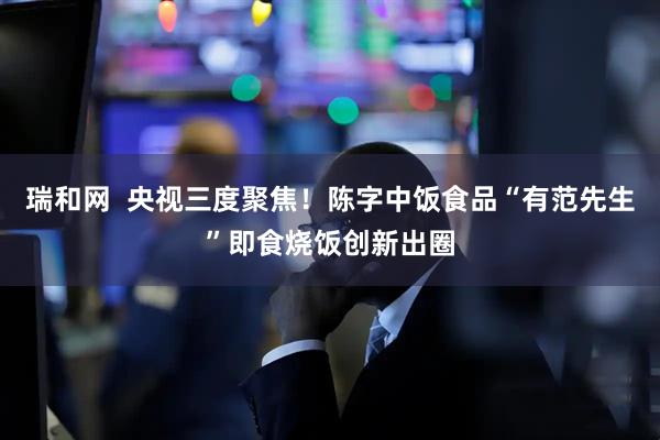 瑞和网  央视三度聚焦！陈字中饭食品“有范先生”即食烧饭创新出圈
