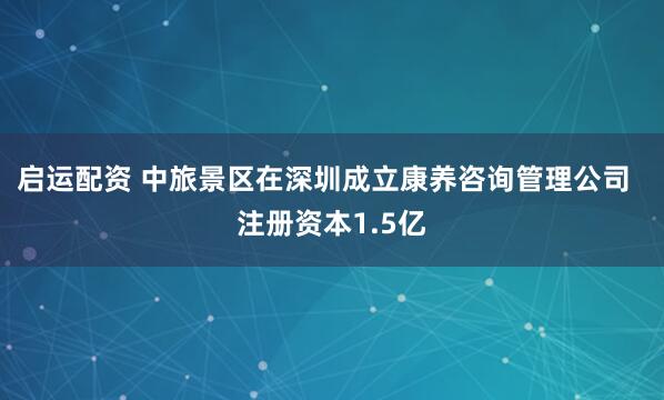 启运配资 中旅景区在深圳成立康养咨询管理公司  注册资本1.5亿