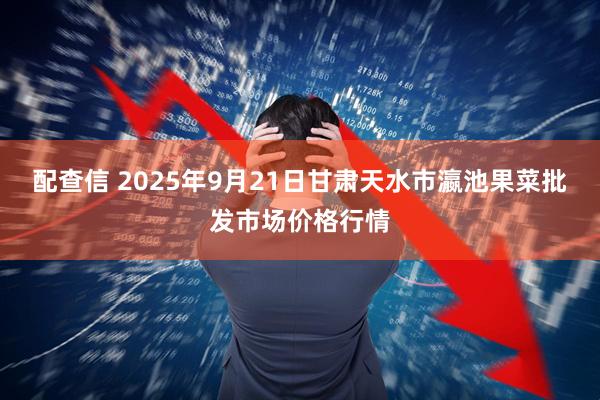 配查信 2025年9月21日甘肃天水市瀛池果菜批发市场价格行情