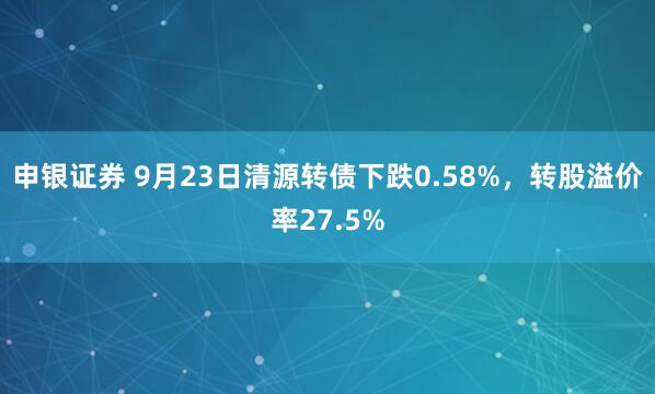 申银证券 9月23日清源转债下跌0.58%，转股溢价率27.5%
