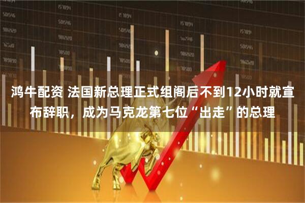 鸿牛配资 法国新总理正式组阁后不到12小时就宣布辞职,成为马克龙第七位“出走”的总理