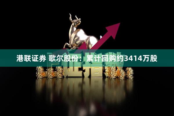 港联证券 歌尔股份：累计回购约3414万股