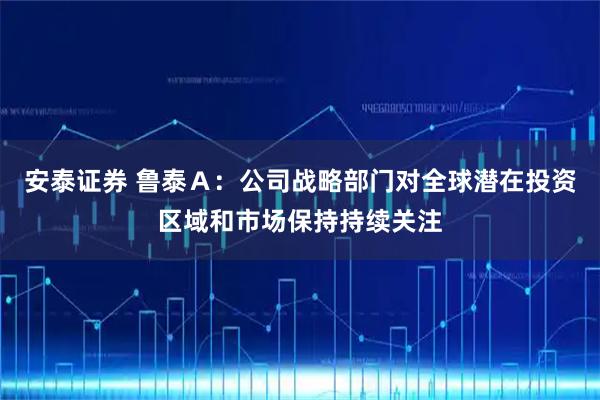 安泰证券 鲁泰Ａ：公司战略部门对全球潜在投资区域和市场保持持续关注