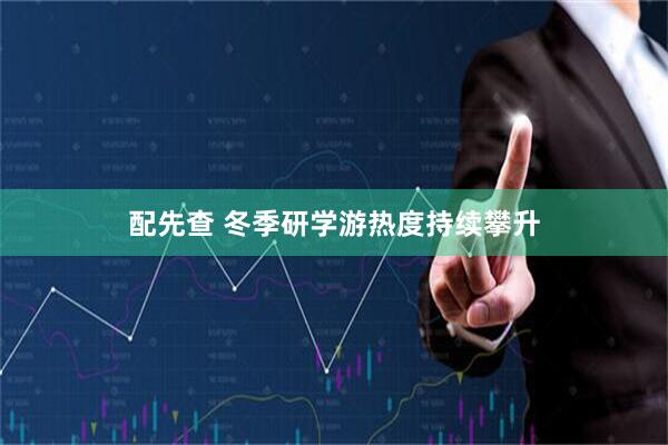配先查 冬季研学游热度持续攀升
