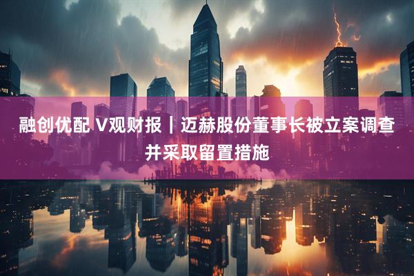 融创优配 V观财报｜迈赫股份董事长被立案调查并采取留置措施