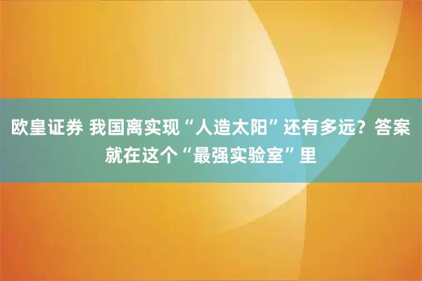 欧皇证券 我国离实现“人造太阳”还有多远?答案就在这个“最强实验室”里