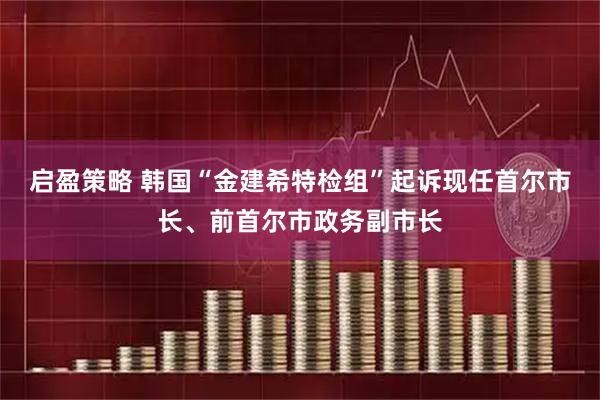 启盈策略 韩国“金建希特检组”起诉现任首尔市长、前首尔市政务副市长