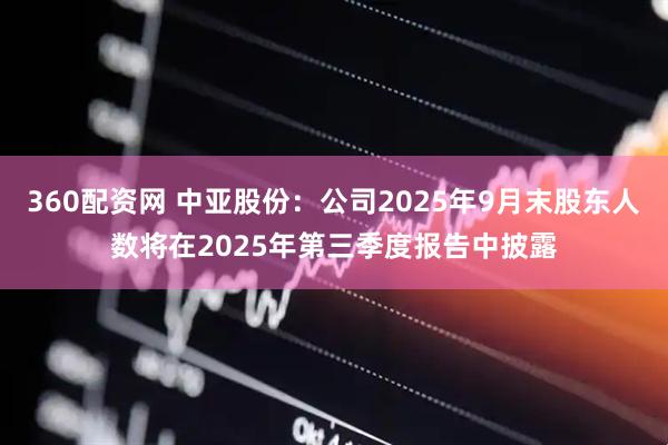 360配资网 中亚股份：公司2025年9月末股东人数将在2025年第三季度报告中披露