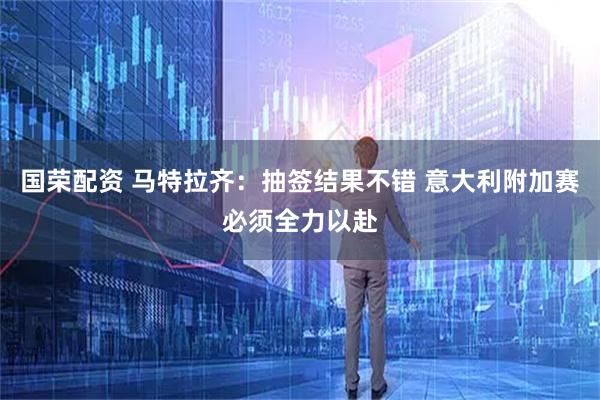 国荣配资 马特拉齐:抽签结果不错 意大利附加赛必须全力以赴