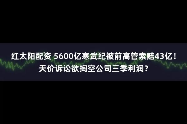 红太阳配资 5600亿寒武纪被前高管索赔43亿!天价诉讼欲掏空公司三季利润?