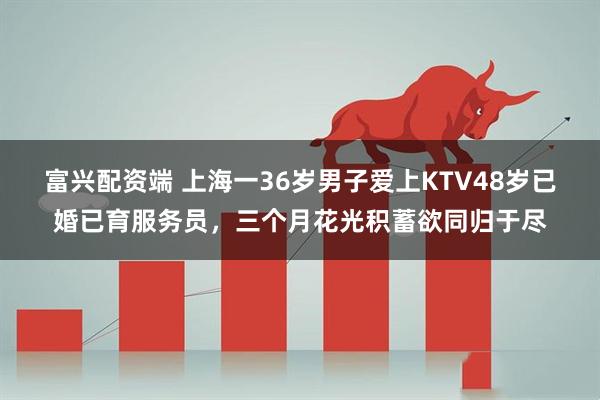 富兴配资端 上海一36岁男子爱上KTV48岁已婚已育服务员，三个月花光积蓄欲同归于尽
