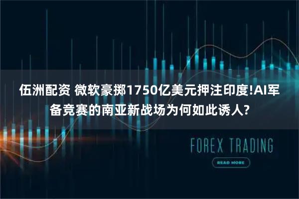 伍洲配资 微软豪掷1750亿美元押注印度!AI军备竞赛的南亚新战场为何如此诱人?