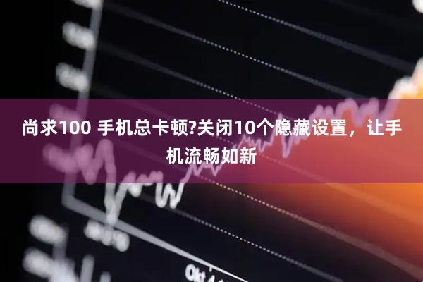 尚求100 手机总卡顿?关闭10个隐藏设置,让手机流畅如新