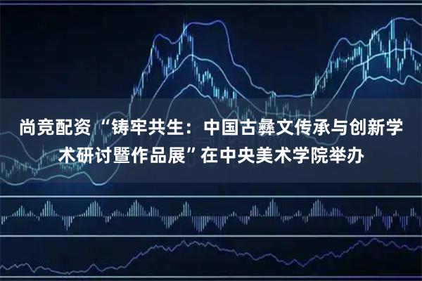 尚竞配资 “铸牢共生:中国古彝文传承与创新学术研讨暨作品展”在中央美术学院举办