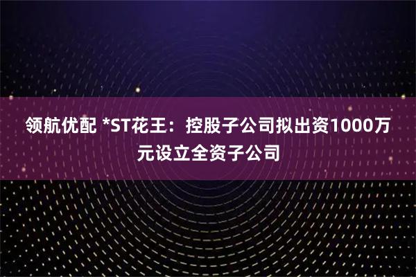 领航优配 *ST花王:控股子公司拟出资1000万元设立全资子公司